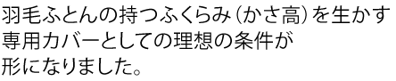 羽毛ふとんの持つふくらみ（かさ高）を生かす専用カバーとしての理想の条件が形になりました。