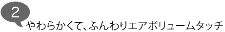 やわらかくて、ふんわりエアボリュームタッチ